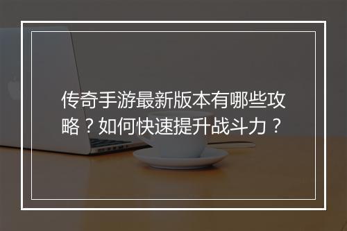 传奇手游最新版本有哪些攻略？如何快速提升战斗力？