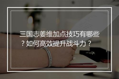 三国志姜维加点技巧有哪些？如何高效提升战斗力？