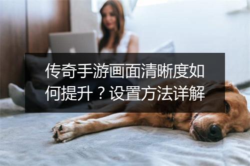 传奇手游画面清晰度如何提升？设置方法详解