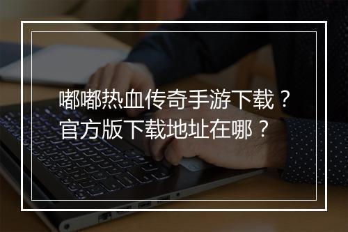 嘟嘟热血传奇手游下载？官方版下载地址在哪？
