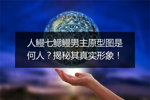 人鳗七鳃鳗男主原型图是何人？揭秘其真实形象！