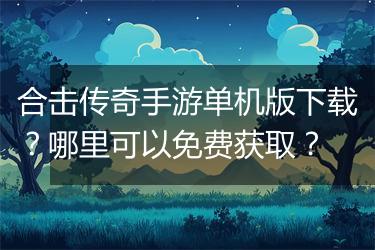 合击传奇手游单机版下载？哪里可以免费获取？
