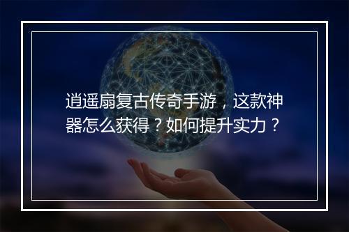 逍遥扇复古传奇手游，这款神器怎么获得？如何提升实力？