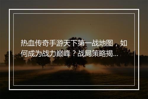 热血传奇手游天下第一战地图，如何成为战力巅峰？战局策略揭秘！