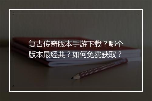复古传奇版本手游下载？哪个版本最经典？如何免费获取？