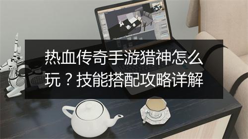 热血传奇手游猎神怎么玩？技能搭配攻略详解