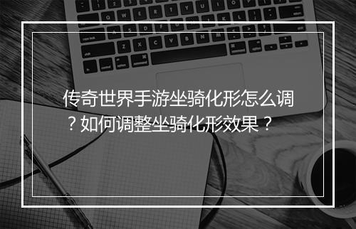 传奇世界手游坐骑化形怎么调？如何调整坐骑化形效果？