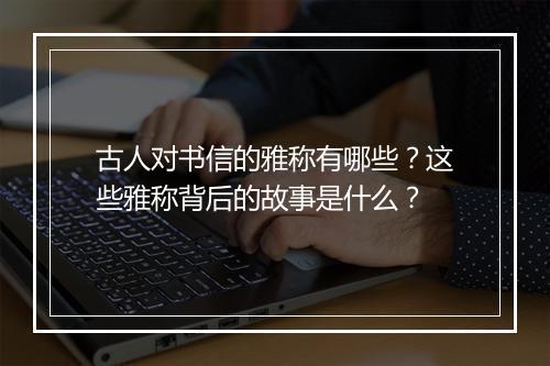 古人对书信的雅称有哪些？这些雅称背后的故事是什么？