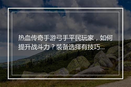 热血传奇手游弓手平民玩家，如何提升战斗力？装备选择有技巧吗？