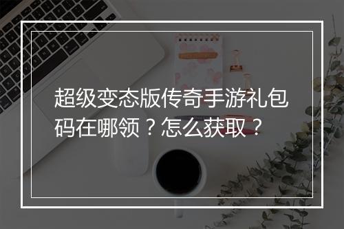 超级变态版传奇手游礼包码在哪领？怎么获取？