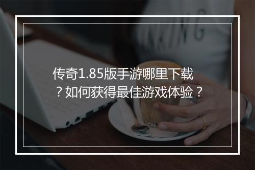 传奇1.85版手游哪里下载？如何获得最佳游戏体验？