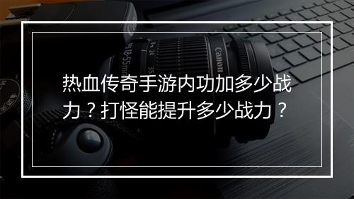 热血传奇手游内功加多少战力？打怪能提升多少战力？