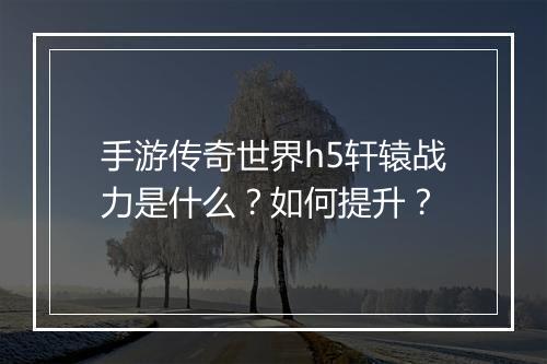 手游传奇世界h5轩辕战力是什么？如何提升？