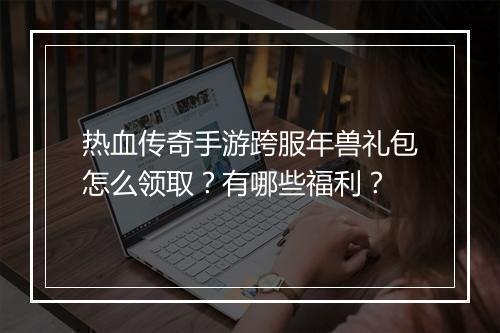 热血传奇手游跨服年兽礼包怎么领取？有哪些福利？