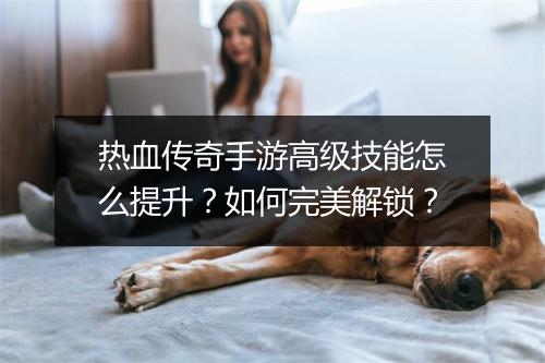 热血传奇手游高级技能怎么提升？如何完美解锁？