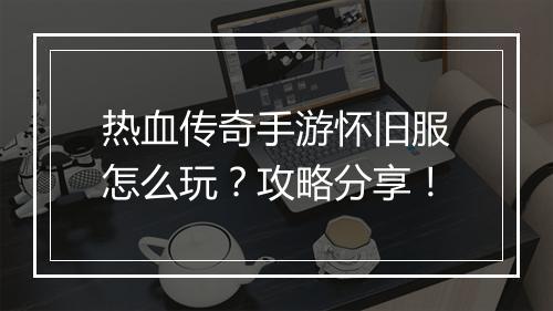 热血传奇手游怀旧服怎么玩？攻略分享！