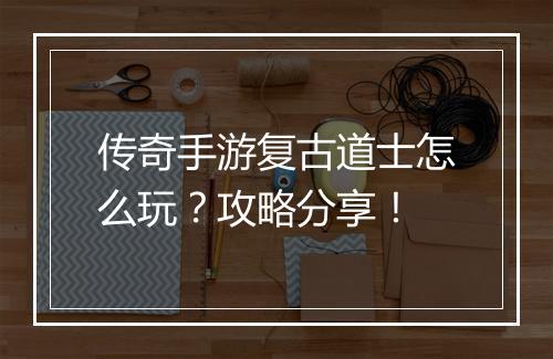 传奇手游复古道士怎么玩？攻略分享！