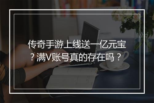 传奇手游上线送一亿元宝？满V账号真的存在吗？
