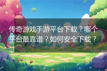 传奇游戏手游平台下载？哪个平台最靠谱？如何安全下载？