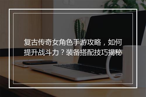 复古传奇女角色手游攻略，如何提升战斗力？装备搭配技巧揭秘