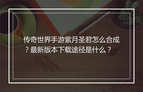 传奇世界手游紫月圣君怎么合成？最新版本下载途径是什么？