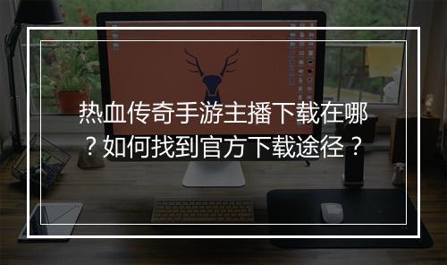 热血传奇手游主播下载在哪？如何找到官方下载途径？