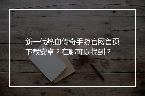 新一代热血传奇手游官网首页下载安卓？在哪可以找到？