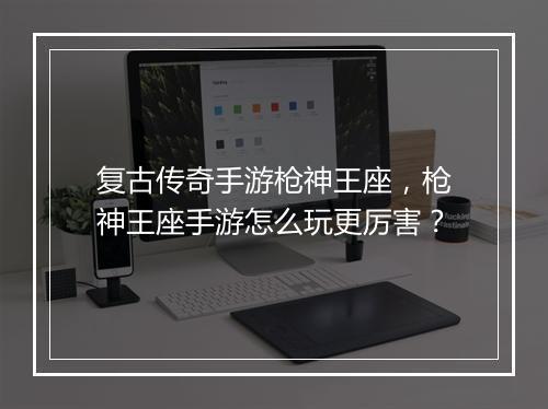 复古传奇手游枪神王座，枪神王座手游怎么玩更厉害？