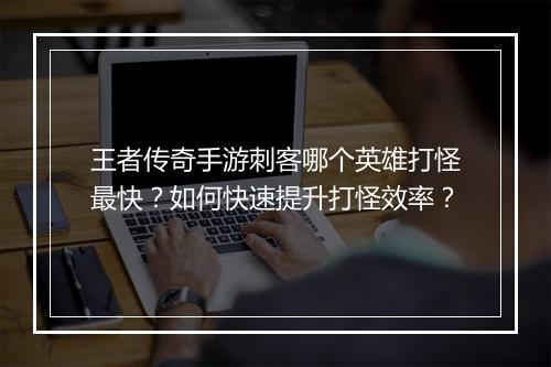 王者传奇手游刺客哪个英雄打怪最快？如何快速提升打怪效率？