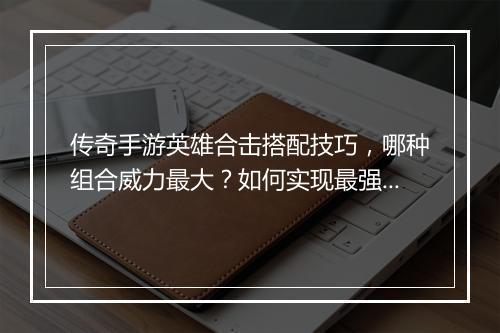 传奇手游英雄合击搭配技巧，哪种组合威力最大？如何实现最强配合？