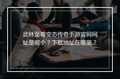 武林至尊变态传奇手游官网网址是哪个？下载地址在哪里？