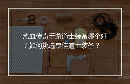 热血传奇手游道士装备哪个好？如何挑选最佳道士装备？