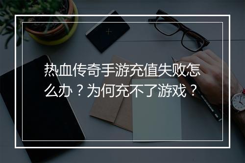 热血传奇手游充值失败怎么办？为何充不了游戏？