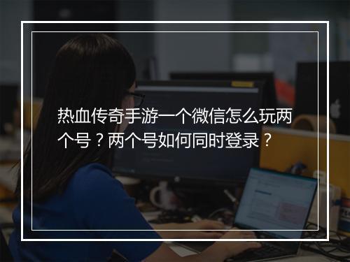 热血传奇手游一个微信怎么玩两个号？两个号如何同时登录？