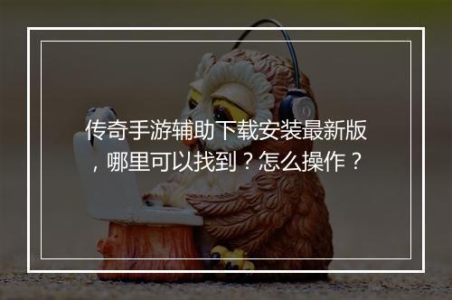 传奇手游辅助下载安装最新版，哪里可以找到？怎么操作？