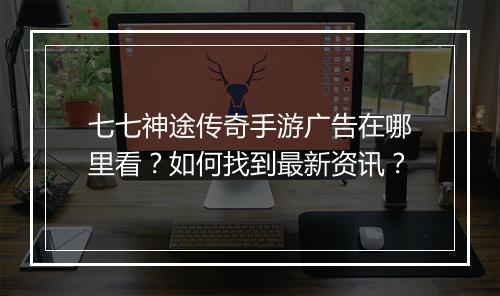 七七神途传奇手游广告在哪里看？如何找到最新资讯？