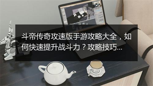 斗帝传奇攻速版手游攻略大全，如何快速提升战斗力？攻略技巧揭秘！