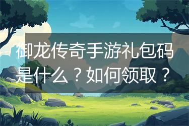 御龙传奇手游礼包码是什么？如何领取？