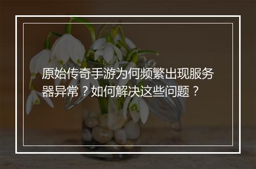 原始传奇手游为何频繁出现服务器异常？如何解决这些问题？