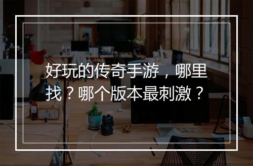 好玩的传奇手游，哪里找？哪个版本最刺激？