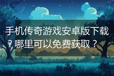 手机传奇游戏安卓版下载？哪里可以免费获取？