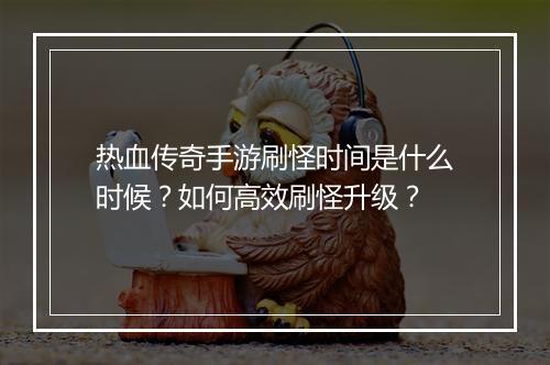 热血传奇手游刷怪时间是什么时候？如何高效刷怪升级？