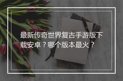 最新传奇世界复古手游版下载安卓？哪个版本最火？