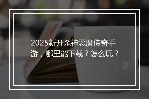 2025新开杀神恶魔传奇手游，哪里能下载？怎么玩？