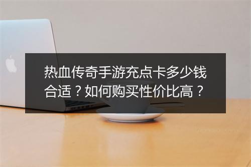 热血传奇手游充点卡多少钱合适？如何购买性价比高？