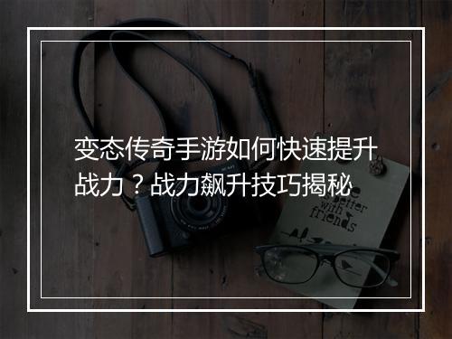 变态传奇手游如何快速提升战力？战力飙升技巧揭秘