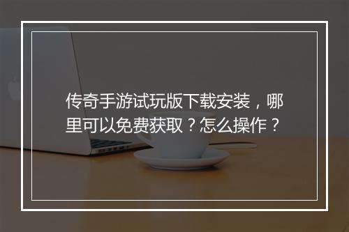 传奇手游试玩版下载安装，哪里可以免费获取？怎么操作？