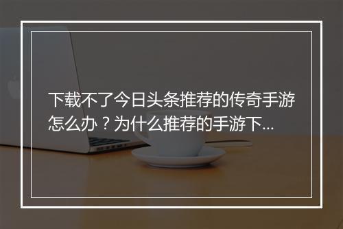 下载不了今日头条推荐的传奇手游怎么办？为什么推荐的手游下载失败？