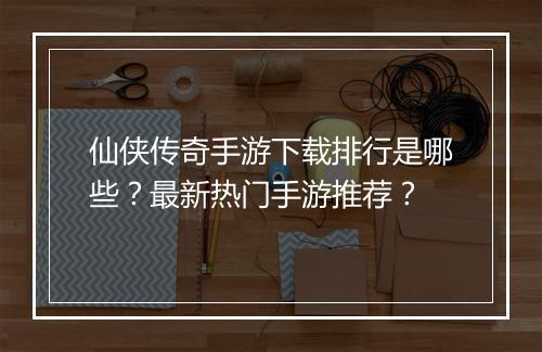仙侠传奇手游下载排行是哪些?最新热门手游推荐?