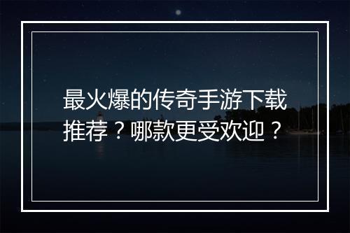 最火爆的传奇手游下载推荐？哪款更受欢迎？